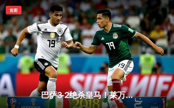 巴萨3-2绝杀皇马！莱万双响+90分钟制胜球，国家德比上演进球盛宴