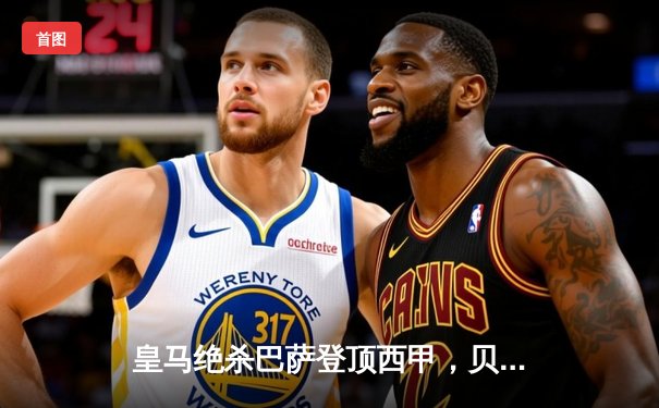 皇马绝杀巴萨登顶西甲，贝林厄姆双响闪耀国家德比