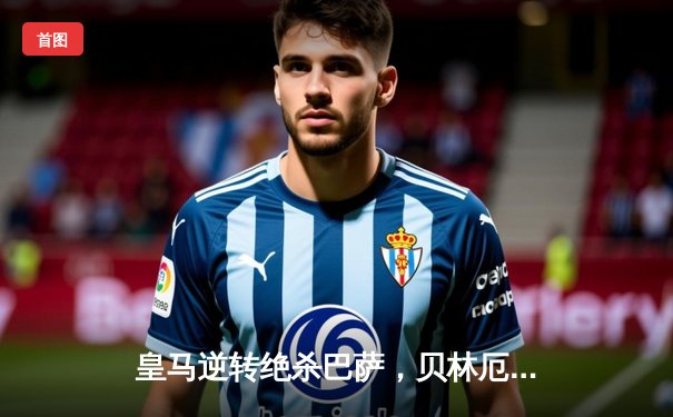 皇马逆转绝杀巴萨，贝林厄姆梅开二度制胜国家德比