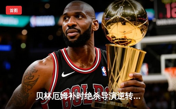 贝林厄姆补时绝杀导演逆转好戏 皇马3-2巴萨赢得国家德比