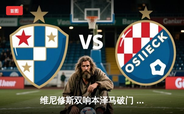 维尼修斯双响本泽马破门 皇马3-1逆转巴萨抢占争冠先机