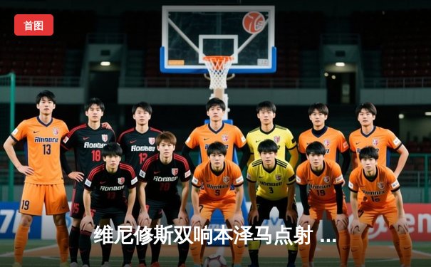 维尼修斯双响本泽马点射 皇家马德里3-1逆转巴萨领跑西甲