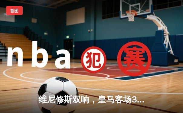 维尼修斯双响，皇马客场3-1逆转巴萨，西甲冠军悬念终结在即