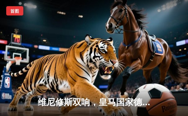 维尼修斯双响，皇马国家德比逆转巴萨，提前锁定西甲冠军