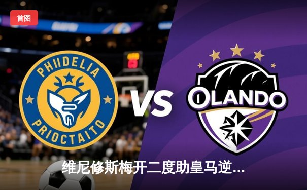 维尼修斯梅开二度助皇马逆转巴萨，西甲冠军悬念再起